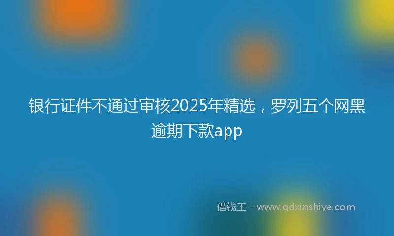 银行证件不通过审核2025年精选，罗列五个网黑逾期下款app