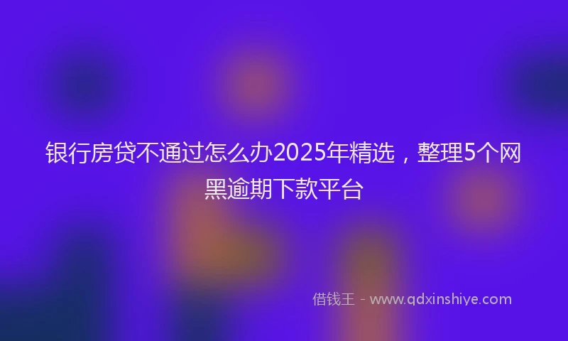 银行房贷不通过怎么办2025年精选，整理5个网黑逾期下款平台