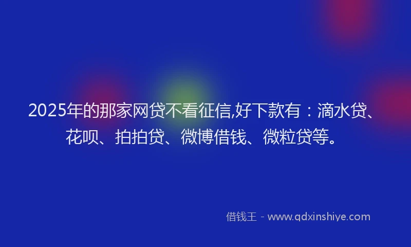 2025年的那家网贷不看征信,好下款有：滴水贷、花呗、拍拍贷、微博借钱、微粒贷等。