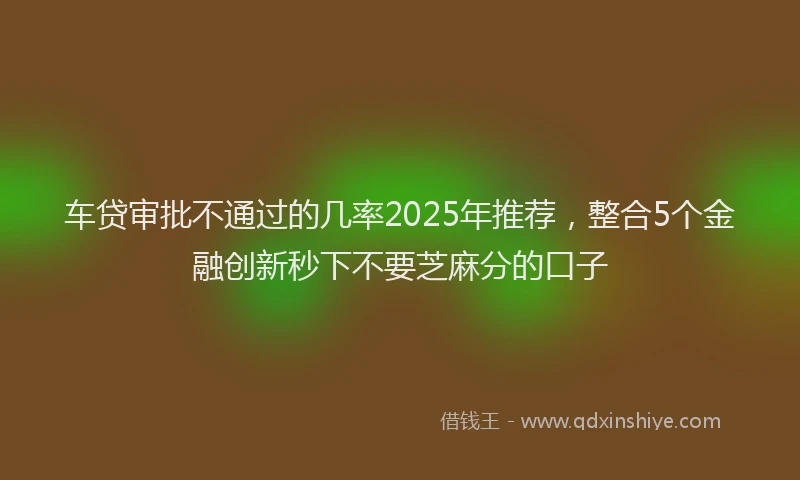 车贷审批不通过的几率2025年推荐，整合5个金融创新秒下不要芝麻分的口子