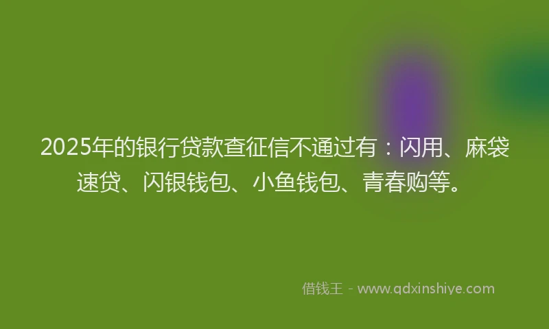2025年的银行贷款查征信不通过有：闪用、麻袋速贷、闪银钱包、小鱼钱包、青春购等。
