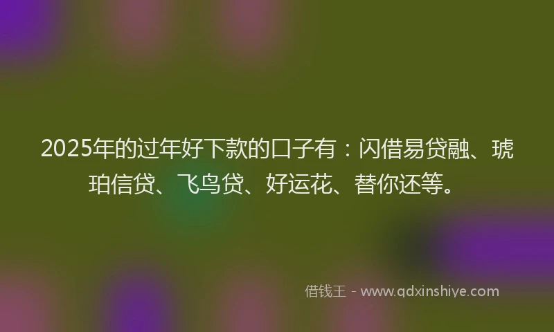 2025年的过年好下款的口子有：闪借易贷融、琥珀信贷、飞鸟贷、好运花、替你还等。