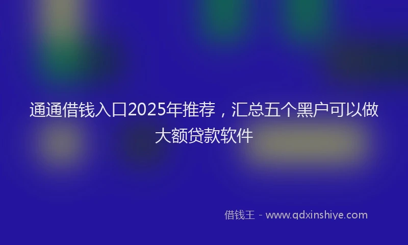 通通借钱入口2025年推荐，汇总五个黑户可以做大额贷款软件