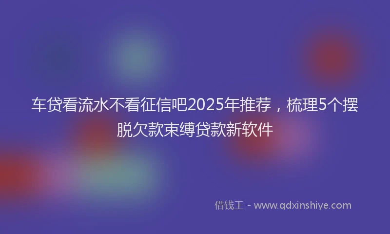 车贷看流水不看征信吧2025年推荐，梳理5个摆脱欠款束缚贷款新软件