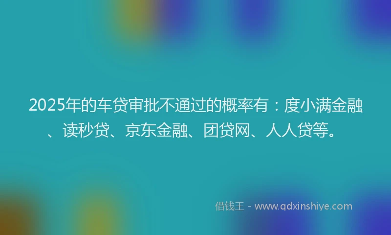 2025年的车贷审批不通过的概率有:度小满金融、读秒贷、京东金融、团贷网、人人贷等。