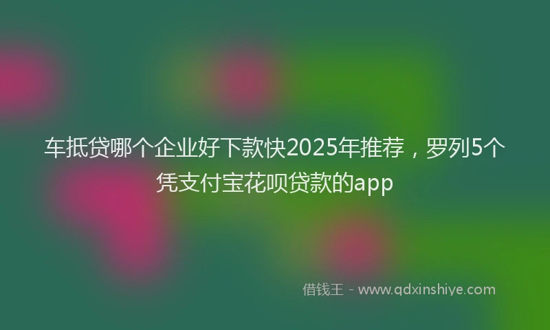 车抵贷哪个企业好下款快2025年推荐，罗列5个凭支付宝花呗贷款的app