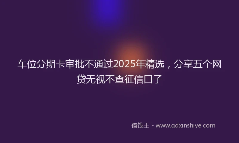 车位分期卡审批不通过2025年精选，分享五个网贷无视不查征信口子