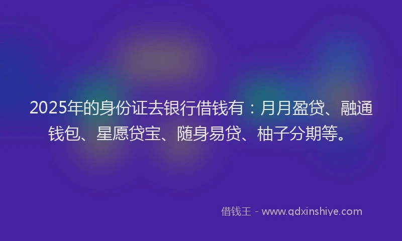 2025年的身份证去银行借钱有：月月盈贷、融通钱包、星愿贷宝、随身易贷、柚子分期等。