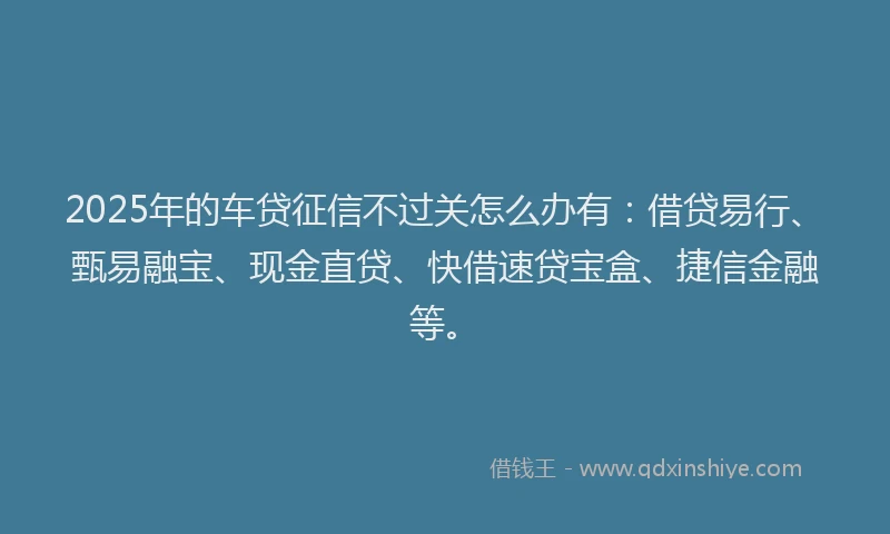 2025年的车贷征信不过关怎么办有：借贷易行、甄易融宝、现金直贷、快借速贷宝盒、捷信金融等。