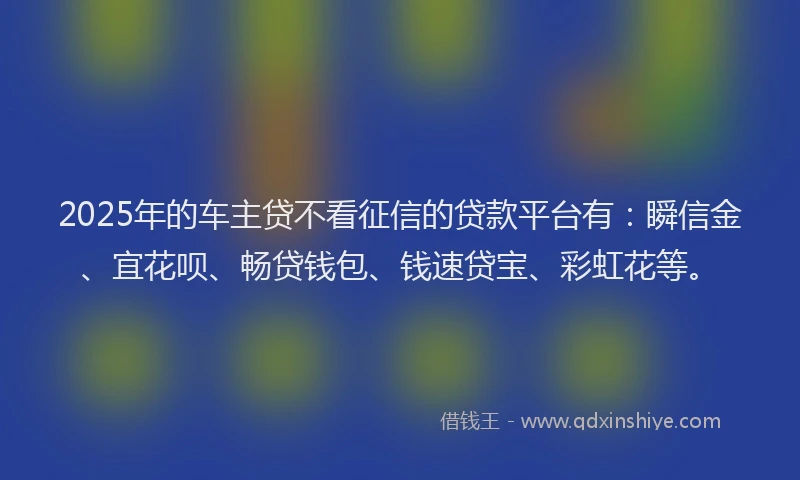 2025年的车主贷不看征信的贷款平台有：瞬信金、宜花呗、畅贷钱包、钱速贷宝、彩虹花等。
