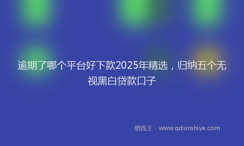 逾期了哪个平台好下款2025年精选，归纳五个无视黑白贷款口子