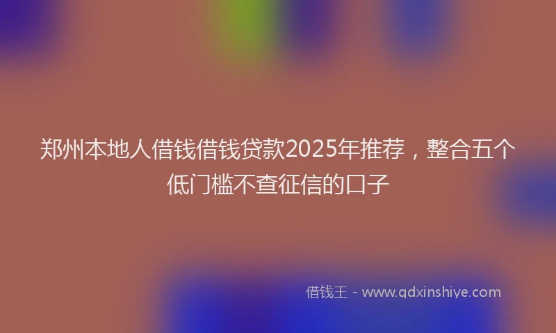 郑州本地人借钱借钱贷款2025年推荐，整合五个低门槛不查征信的口子