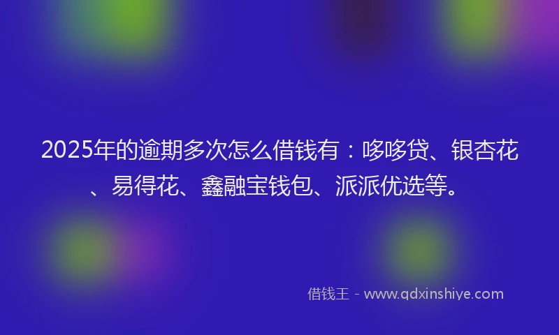 2025年的逾期多次怎么借钱有：哆哆贷、银杏花、易得花、鑫融宝钱包、派派优选等。