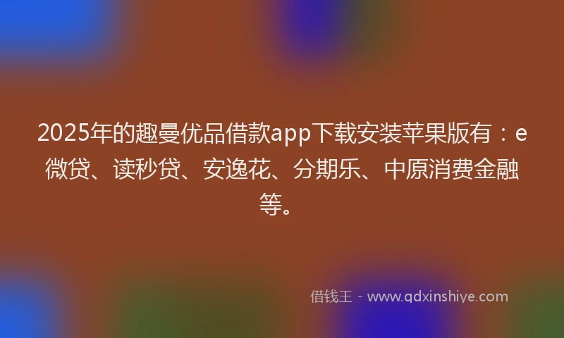 2025年的趣曼优品借款app下载安装苹果版有：e微贷、读秒贷、安逸花、分期乐、中原消费金融等。