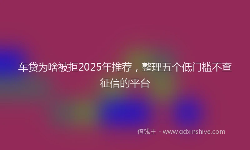 车贷为啥被拒2025年推荐，整理五个低门槛不查征信的平台