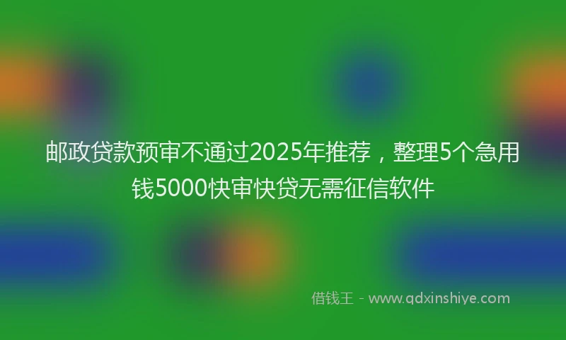 邮政贷款预审不通过2025年推荐，整理5个急用钱5000快审快贷无需征信软件