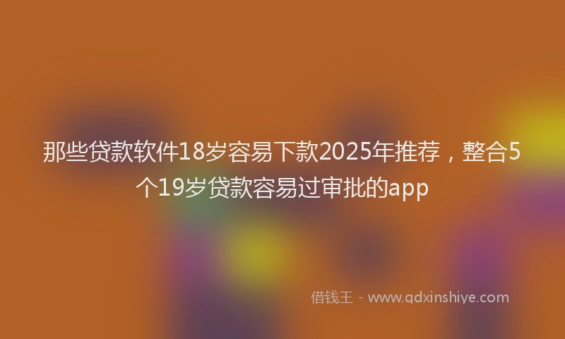 那些贷款软件18岁容易下款2025年推荐，整合5个19岁贷款容易过审批的app
