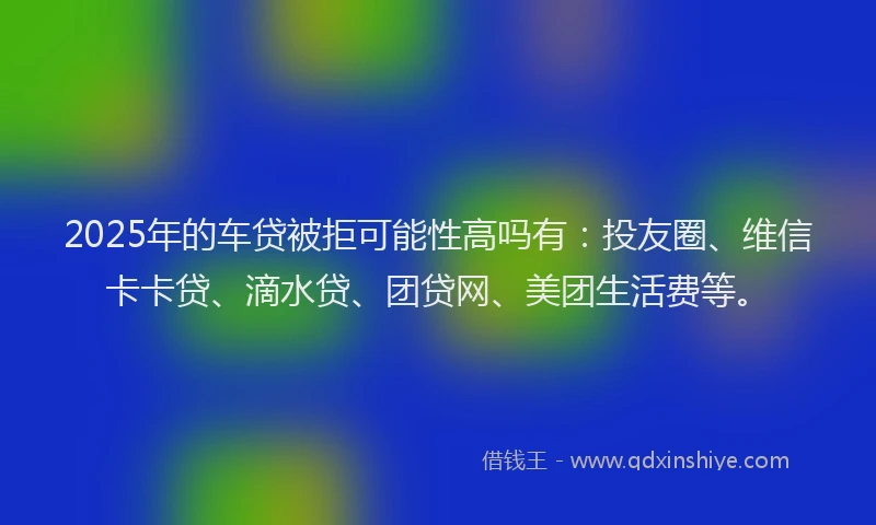2025年的车贷被拒可能性高吗有：投友圈、维信卡卡贷、滴水贷、团贷网、美团生活费等。