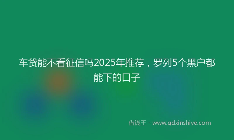 车贷能不看征信吗2025年推荐，罗列5个黑户都能下的口子