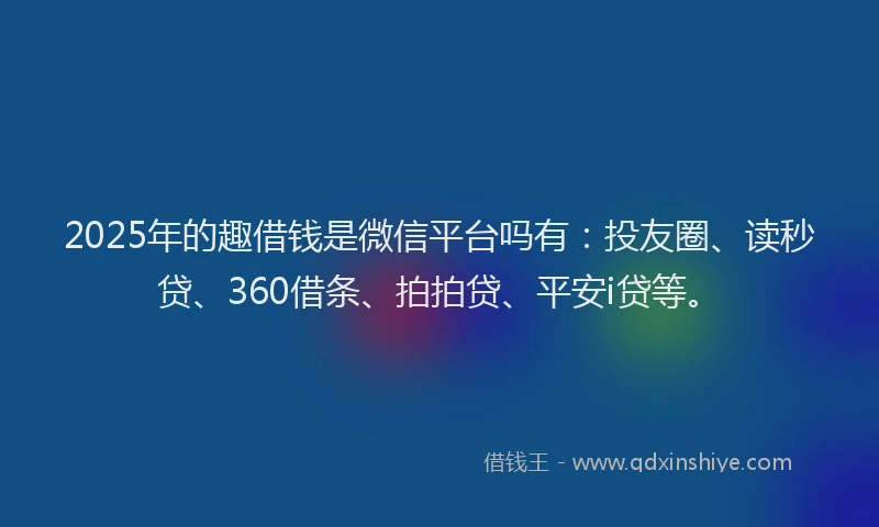 2025年的趣借钱是微信平台吗有：投友圈、读秒贷、360借条、拍拍贷、平安i贷等。