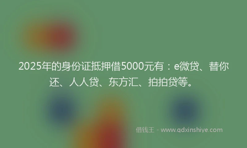2025年的身份证抵押借5000元有：e微贷、替你还、人人贷、东方汇、拍拍贷等。