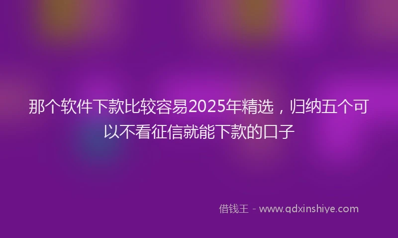那个软件下款比较容易2025年精选，归纳五个可以不看征信就能下款的口子