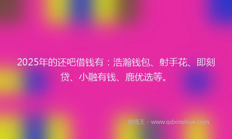 2025年的还吧借钱有：浩瀚钱包、射手花、即刻贷、小融有钱、鹿优选等。