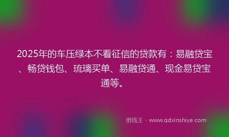 2025年的车压绿本不看征信的贷款有：易融贷宝、畅贷钱包、琉璃买单、易融贷通、现金易贷宝通等。