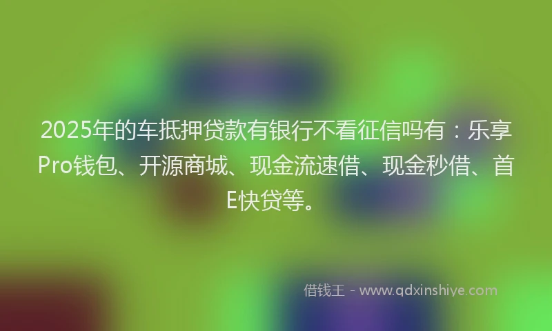 2025年的车抵押贷款有银行不看征信吗有：乐享Pro钱包、开源商城、现金流速借、现金秒借、首E快贷等。