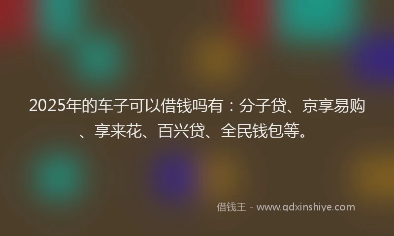 2025年的车子可以借钱吗有：分子贷、京享易购、享来花、百兴贷、全民钱包等。