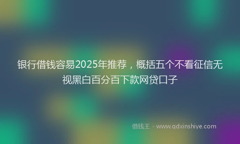 银行借钱容易2025年推荐，概括五个不看征信无视黑白百分百下款网贷口子