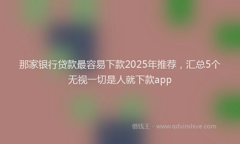 那家银行贷款最容易下款2025年推荐，汇总5个无视一切是人就下款app