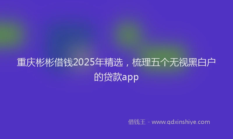 重庆彬彬借钱2025年精选，梳理五个无视黑白户的贷款app