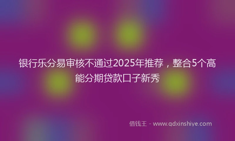 银行乐分易审核不通过2025年推荐，整合5个高能分期贷款口子新秀