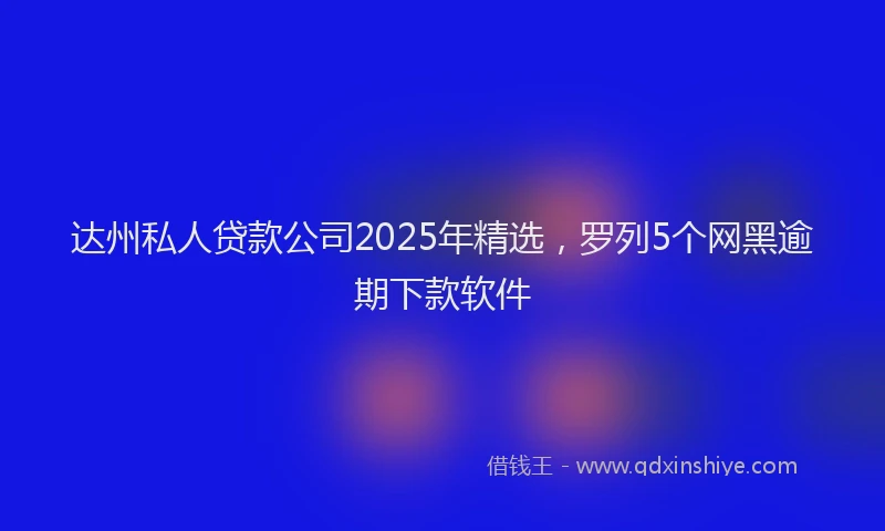 达州私人贷款公司2025年精选，罗列5个网黑逾期下款软件
