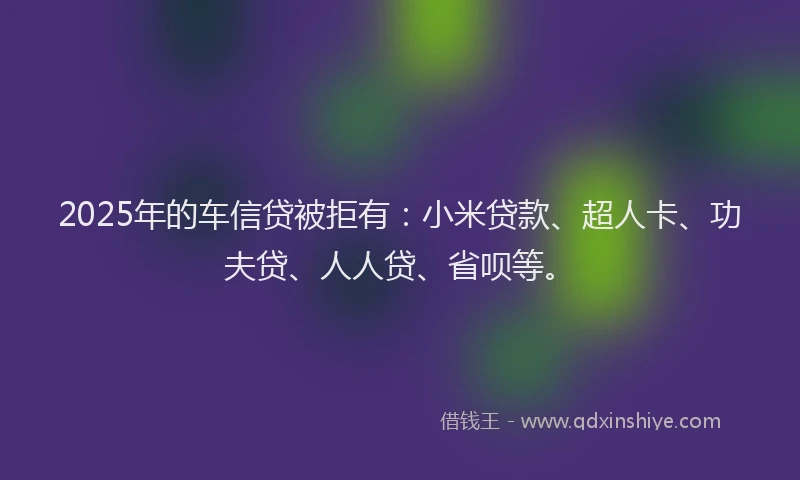 2025年的车信贷被拒有：小米贷款、超人卡、功夫贷、人人贷、省呗等。