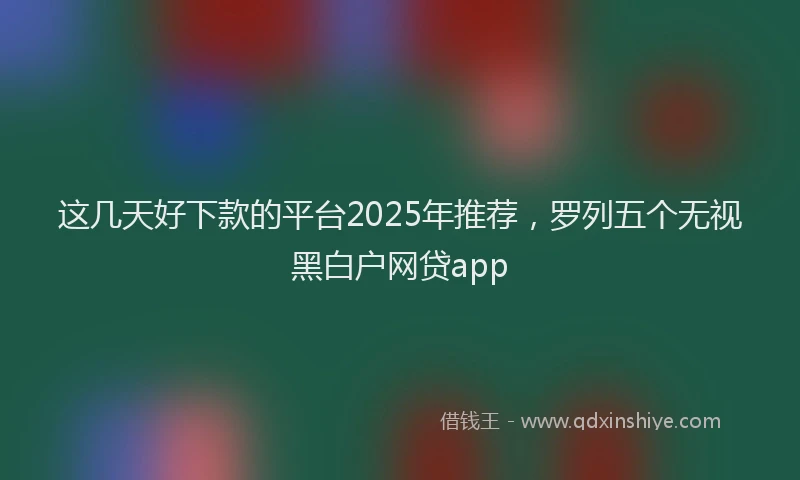 这几天好下款的平台2025年推荐，罗列五个无视黑白户网贷app