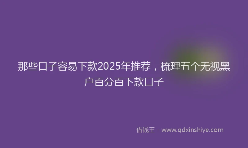 那些口子容易下款2025年推荐，梳理五个无视黑户百分百下款口子