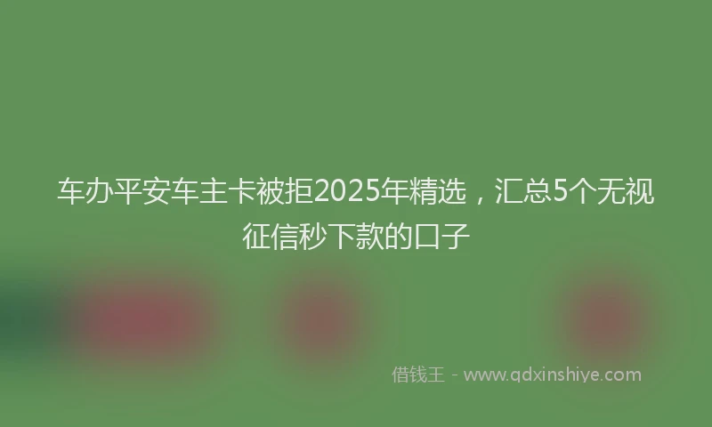 车办平安车主卡被拒2025年精选，汇总5个无视征信秒下款的口子