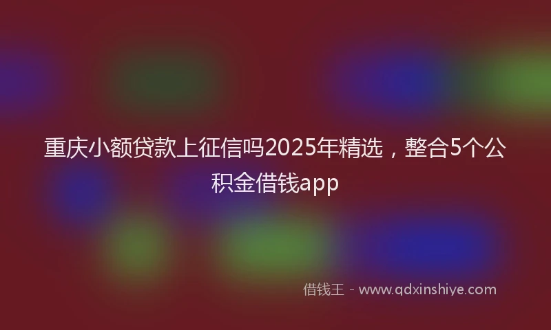 重庆小额贷款上征信吗2025年精选，整合5个公积金借钱app