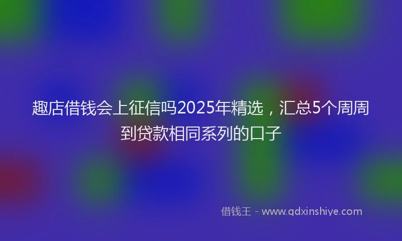 趣店借钱会上征信吗2025年精选，汇总5个周周到贷款相同系列的口子