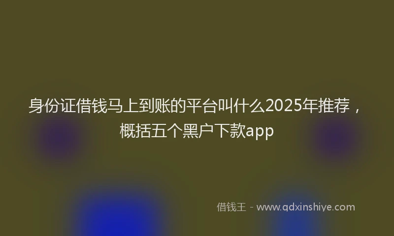 身份证借钱马上到账的平台叫什么2025年推荐，概括五个黑户下款app