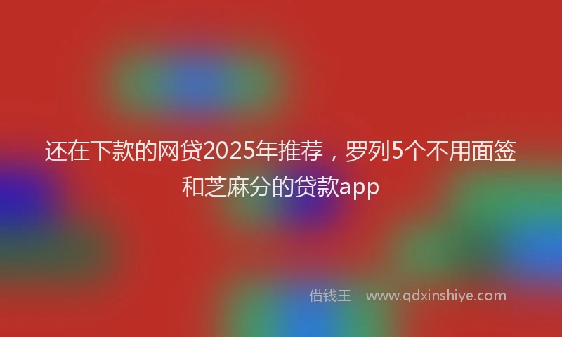 还在下款的网贷2025年推荐，罗列5个不用面签和芝麻分的贷款app