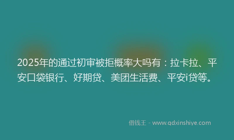 2025年的通过初审被拒概率大吗有：拉卡拉、平安口袋银行、好期贷、美团生活费、平安i贷等。