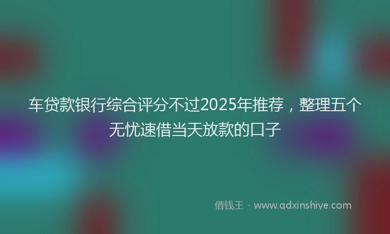 车贷款银行综合评分不过2025年推荐，整理五个无忧速借当天放款的口子
