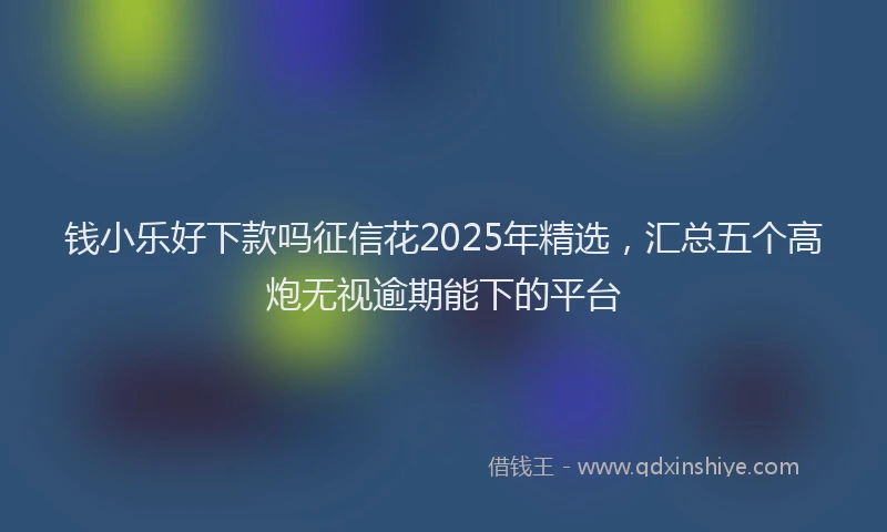 钱小乐好下款吗征信花2025年精选，汇总五个高炮无视逾期能下的平台