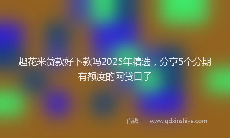 趣花米贷款好下款吗2025年精选，分享5个分期有额度的网贷口子