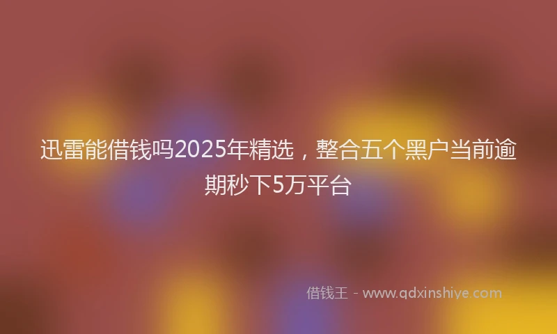 迅雷能借钱吗2025年精选，整合五个黑户当前逾期秒下5万平台