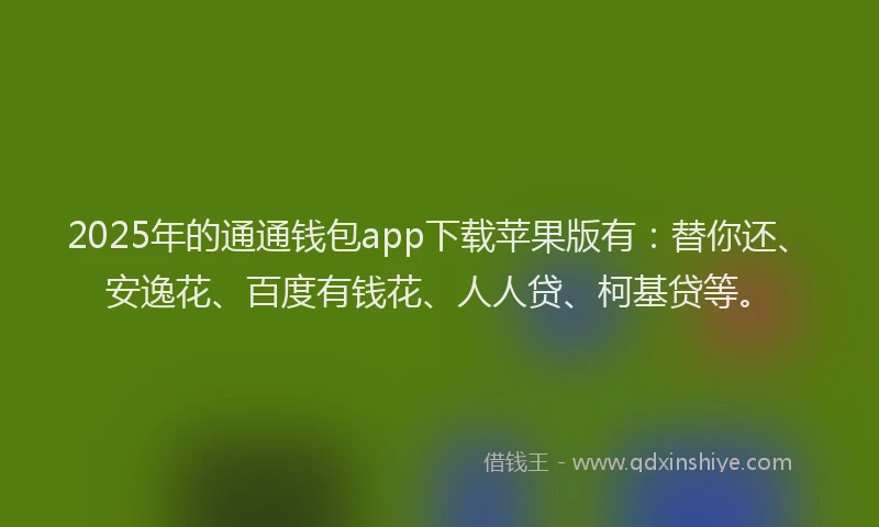 2025年的通通钱包app下载苹果版有：替你还、安逸花、百度有钱花、人人贷、柯基贷等。