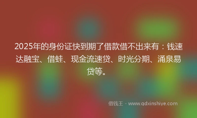 2025年的身份证快到期了借款借不出来有：钱速达融宝、借蛙、现金流速贷、时光分期、涌泉易贷等。